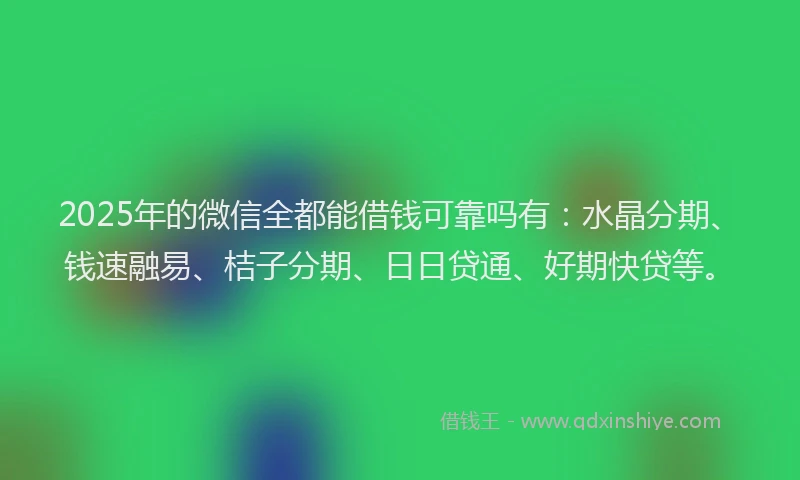 2025年的微信全都能借钱可靠吗有：水晶分期、钱速融易、桔子分期、日日贷通、好期快贷等。