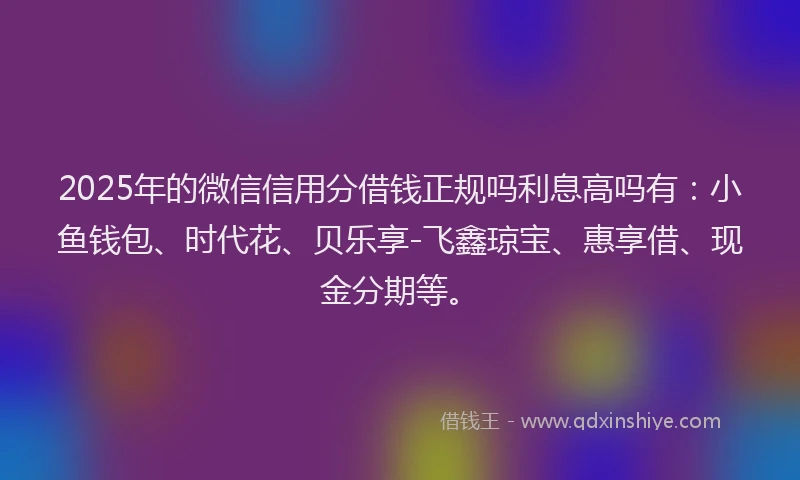 2025年的微信信用分借钱正规吗利息高吗有：小鱼钱包、时代花、贝乐享-飞鑫琼宝、惠享借、现金分期等。