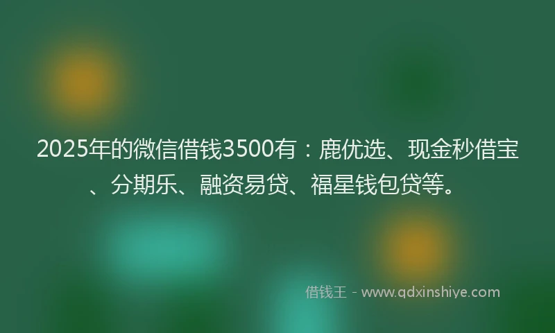2025年的微信借钱3500有：鹿优选、现金秒借宝、分期乐、融资易贷、福星钱包贷等。