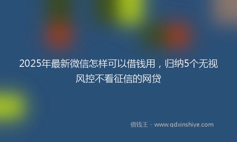 2025年最新微信怎样可以借钱用，归纳5个无视风控不看征信的网贷