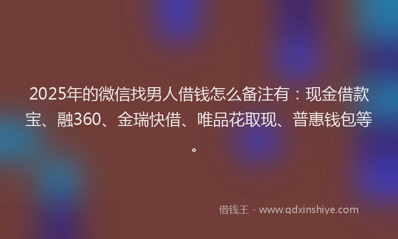 2025年的微信找男人借钱怎么备注有：现金借款宝、融360、金瑞快借、唯品花取现、普惠钱包等。