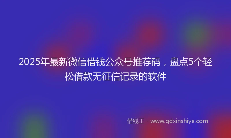 2025年最新微信借钱公众号推荐码，盘点5个轻松借款无征信记录的软件