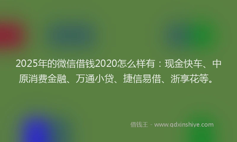 2025年的微信借钱2020怎么样有：现金快车、中原消费金融、万通小贷、捷信易借、浙享花等。