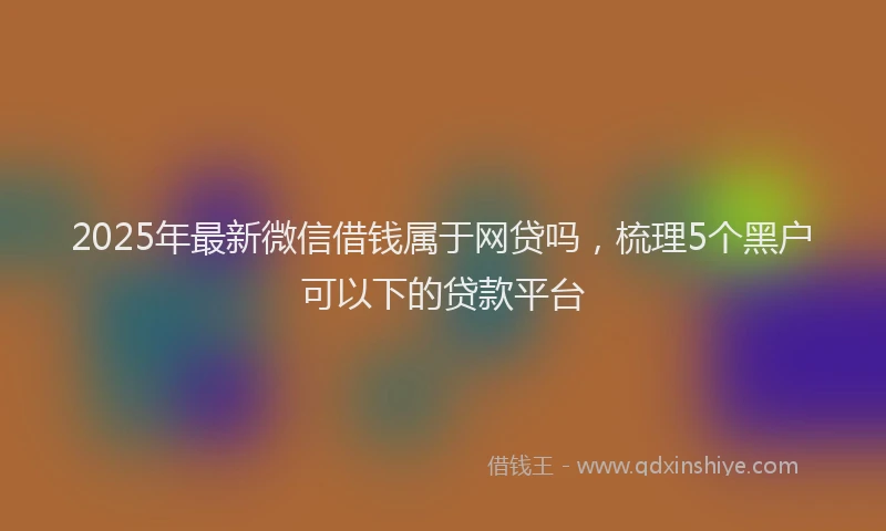 2025年最新微信借钱属于网贷吗，梳理5个黑户可以下的贷款平台