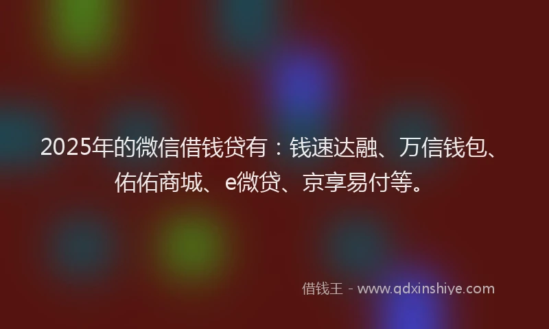 2025年的微信借钱贷有：钱速达融、万信钱包、佑佑商城、e微贷、京享易付等。