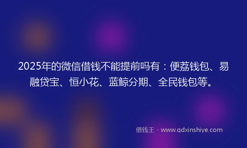 2025年的微信借钱不能提前吗有：便荔钱包、易融贷宝、恒小花、蓝鲸分期、全民钱包等。