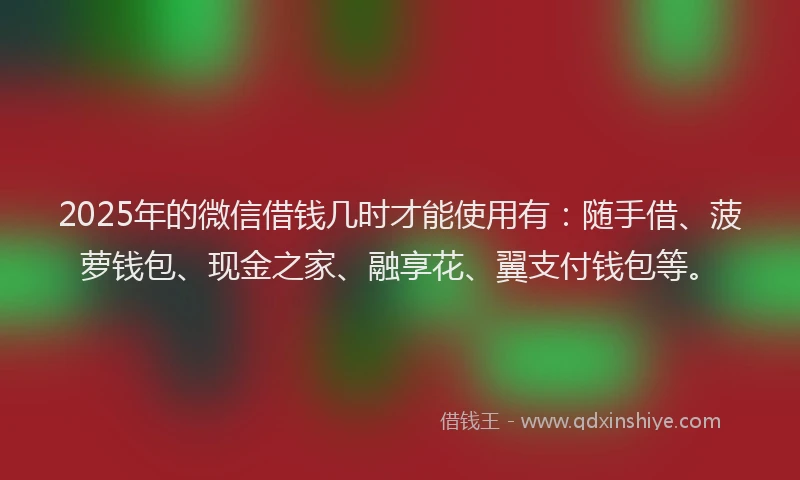 2025年的微信借钱几时才能使用有：随手借、菠萝钱包、现金之家、融享花、翼支付钱包等。