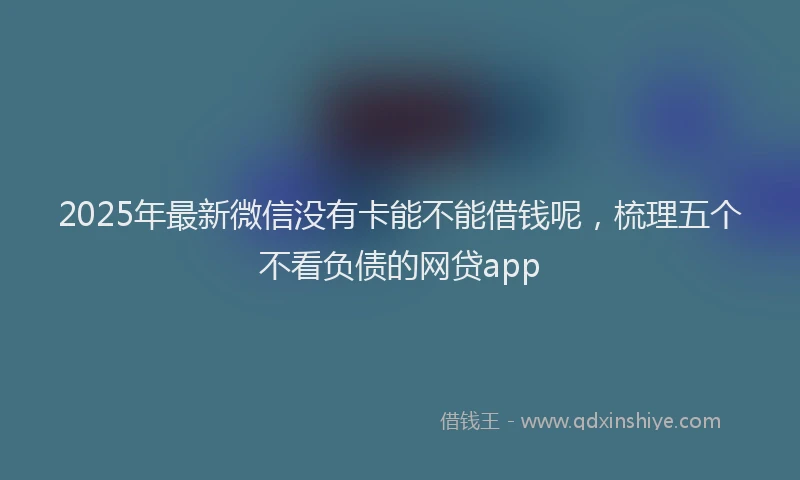 2025年最新微信没有卡能不能借钱呢，梳理五个不看负债的网贷app