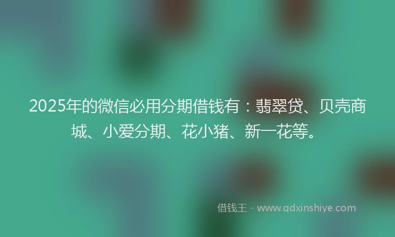 2025年的微信必用分期借钱有：翡翠贷、贝壳商城、小爱分期、花小猪、新一花等。