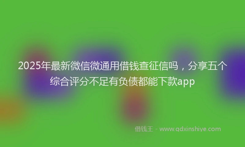 2025年最新微信微通用借钱查征信吗，分享五个综合评分不足有负债都能下款app