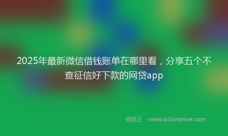 2025年最新微信借钱账单在哪里看，分享五个不查征信好下款的网贷app