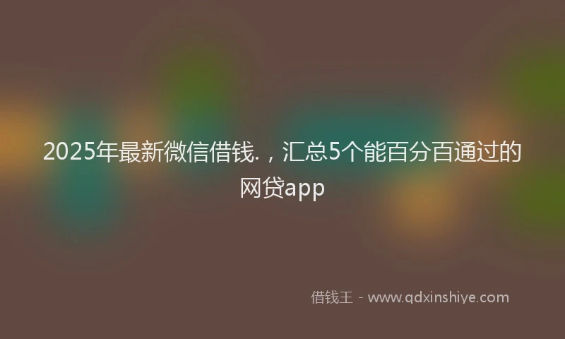 2025年最新微信借钱.，汇总5个能百分百通过的网贷app
