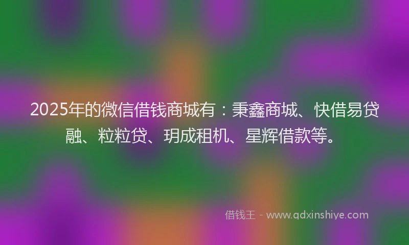 2025年的微信借钱商城有：秉鑫商城、快借易贷融、粒粒贷、玥成租机、星辉借款等。