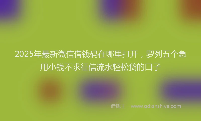 2025年最新微信借钱码在哪里打开，罗列五个急用小钱不求征信流水轻松贷的口子