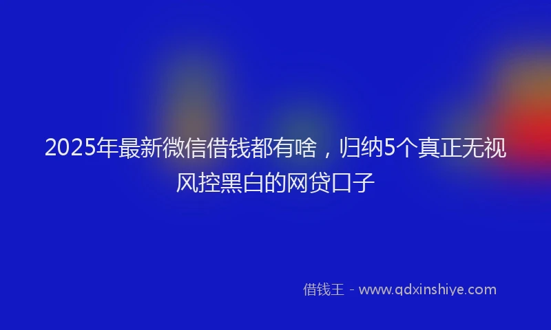 2025年最新微信借钱都有啥，归纳5个真正无视风控黑白的网贷口子