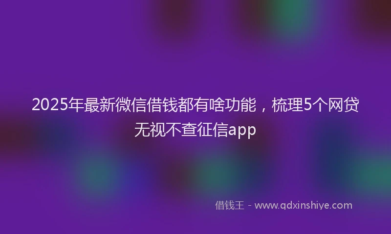2025年最新微信借钱都有啥功能，梳理5个网贷无视不查征信app