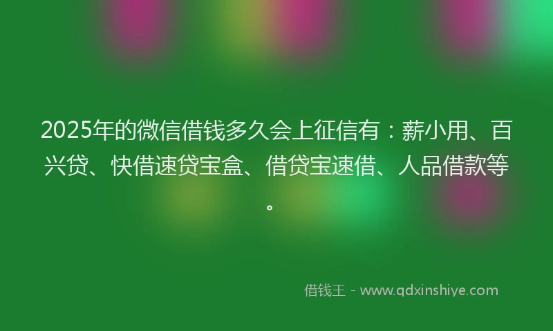 2025年的微信借钱多久会上征信有：薪小用、百兴贷、快借速贷宝盒、借贷宝速借、人品借款等。
