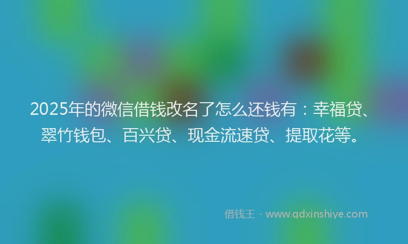 2025年的微信借钱改名了怎么还钱有：幸福贷、翠竹钱包、百兴贷、现金流速贷、提取花等。