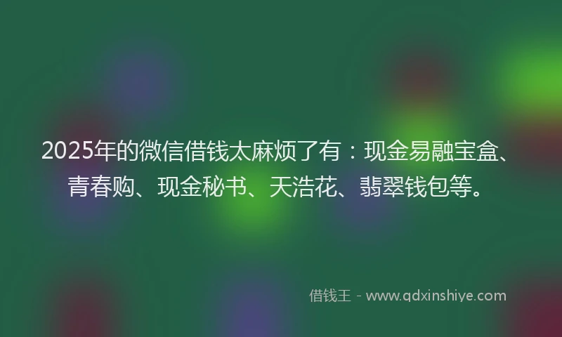 2025年的微信借钱太麻烦了有：现金易融宝盒、青春购、现金秘书、天浩花、翡翠钱包等。