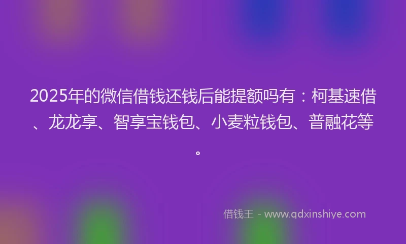 2025年的微信借钱还钱后能提额吗有：柯基速借、龙龙享、智享宝钱包、小麦粒钱包、普融花等。