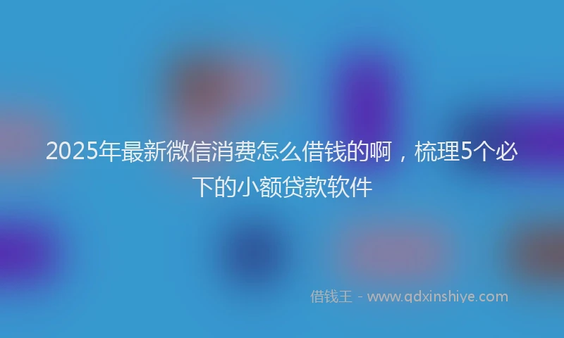 2025年最新微信消费怎么借钱的啊，梳理5个必下的小额贷款软件