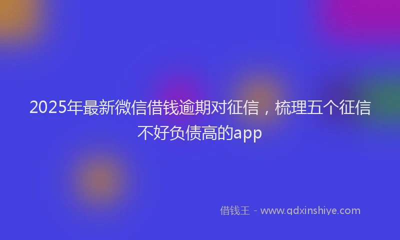 2025年最新微信借钱逾期对征信，梳理五个征信不好负债高的app