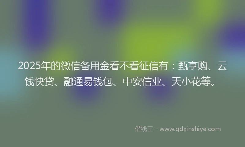2025年的微信备用金看不看征信有：甄享购、云钱快贷、融通易钱包、中安信业、天小花等。