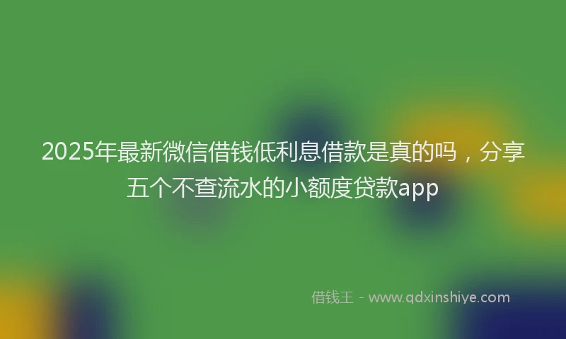 2025年最新微信借钱低利息借款是真的吗，分享五个不查流水的小额度贷款app