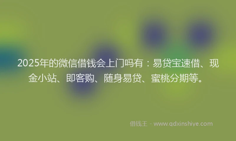 2025年的微信借钱会上门吗有：易贷宝速借、现金小站、即客购、随身易贷、蜜桃分期等。