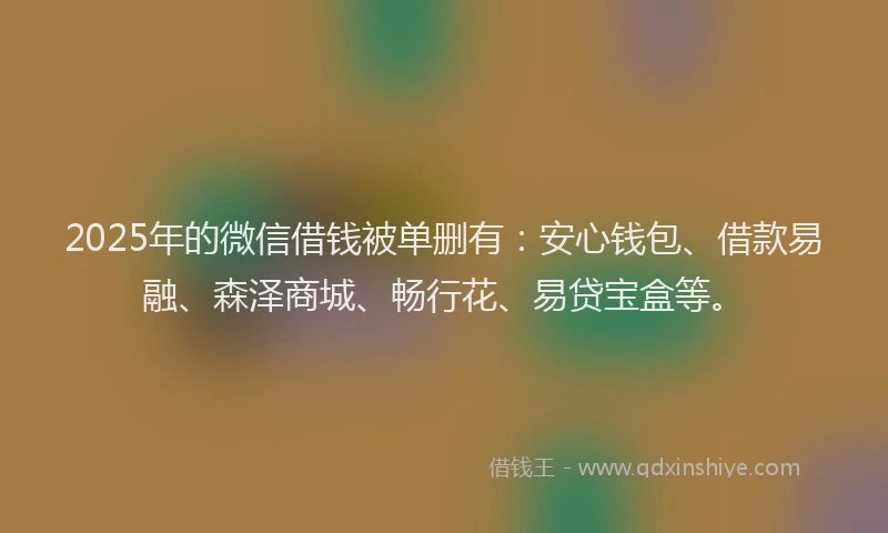 2025年的微信借钱被单删有：安心钱包、借款易融、森泽商城、畅行花、易贷宝盒等。