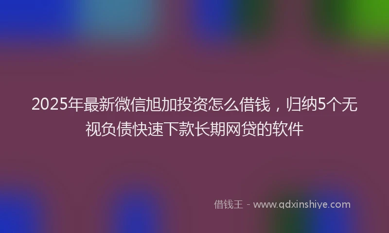 2025年最新微信旭加投资怎么借钱，归纳5个无视负债快速下款长期网贷的软件