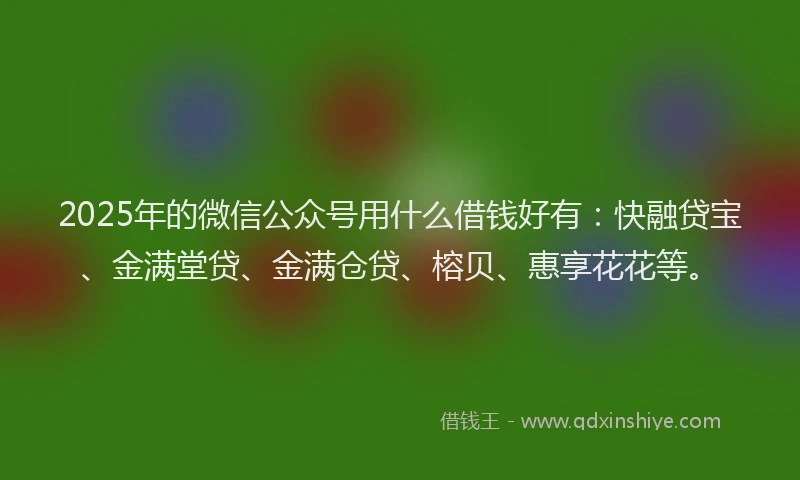 2025年的微信公众号用什么借钱好有：快融贷宝、金满堂贷、金满仓贷、榕贝、惠享花花等。