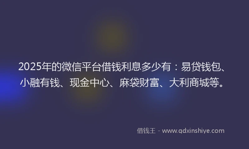 2025年的微信平台借钱利息多少有：易贷钱包、小融有钱、现金中心、麻袋财富、大利商城等。