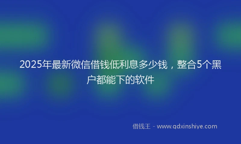 2025年最新微信借钱低利息多少钱，整合5个黑户都能下的软件