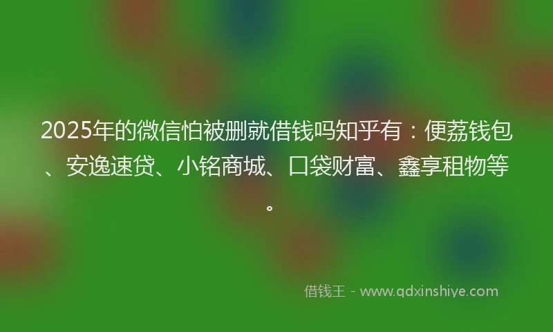 2025年的微信怕被删就借钱吗知乎有：便荔钱包、安逸速贷、小铭商城、口袋财富、鑫享租物等。