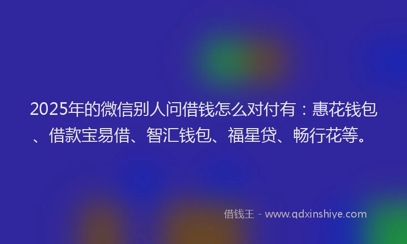 2025年的微信别人问借钱怎么对付有：惠花钱包、借款宝易借、智汇钱包、福星贷、畅行花等。