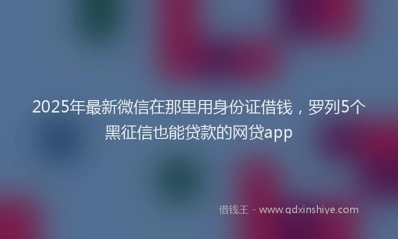2025年最新微信在那里用身份证借钱，罗列5个黑征信也能贷款的网贷app