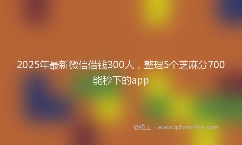 2025年最新微信借钱300人，整理5个芝麻分700能秒下的app