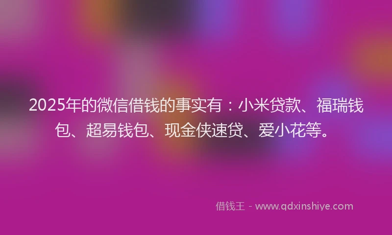 2025年的微信借钱的事实有：小米贷款、福瑞钱包、超易钱包、现金侠速贷、爱小花等。