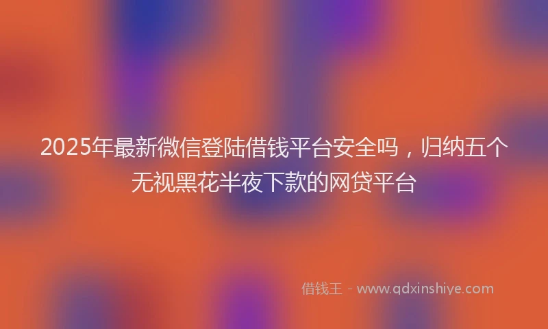 2025年最新微信登陆借钱平台安全吗，归纳五个无视黑花半夜下款的网贷平台