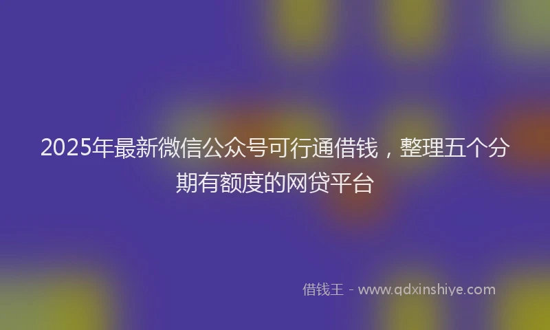 2025年最新微信公众号可行通借钱，整理五个分期有额度的网贷平台