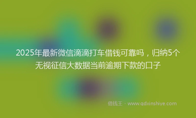 2025年最新微信滴滴打车借钱可靠吗，归纳5个无视征信大数据当前逾期下款的口子