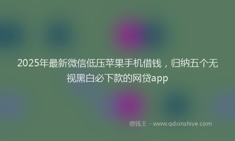 2025年最新微信低压苹果手机借钱，归纳五个无视黑白必下款的网贷app