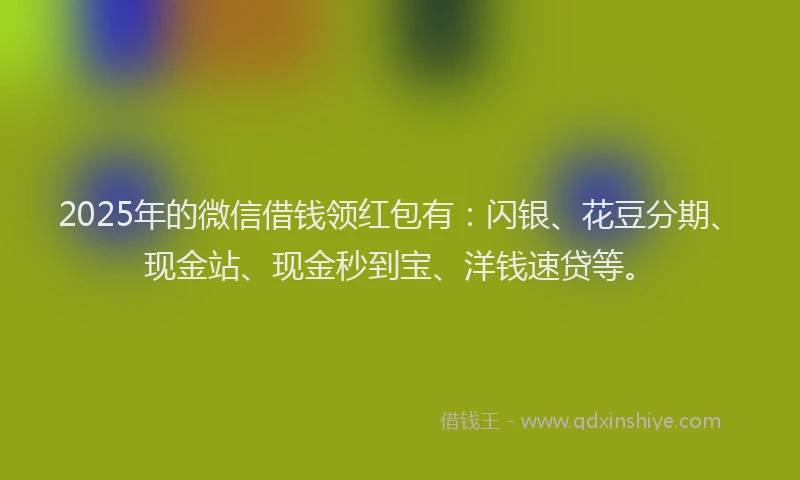 2025年的微信借钱领红包有：闪银、花豆分期、现金站、现金秒到宝、洋钱速贷等。