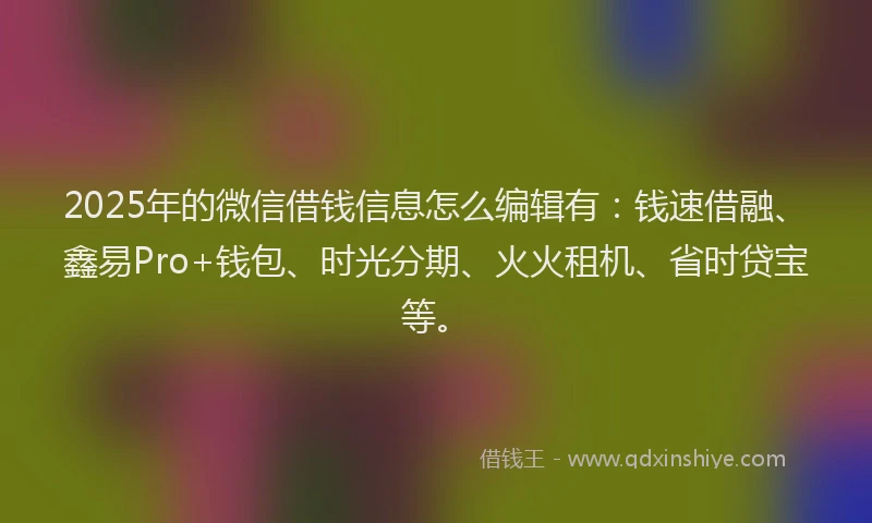 2025年的微信借钱信息怎么编辑有：钱速借融、鑫易Pro+钱包、时光分期、火火租机、省时贷宝等。