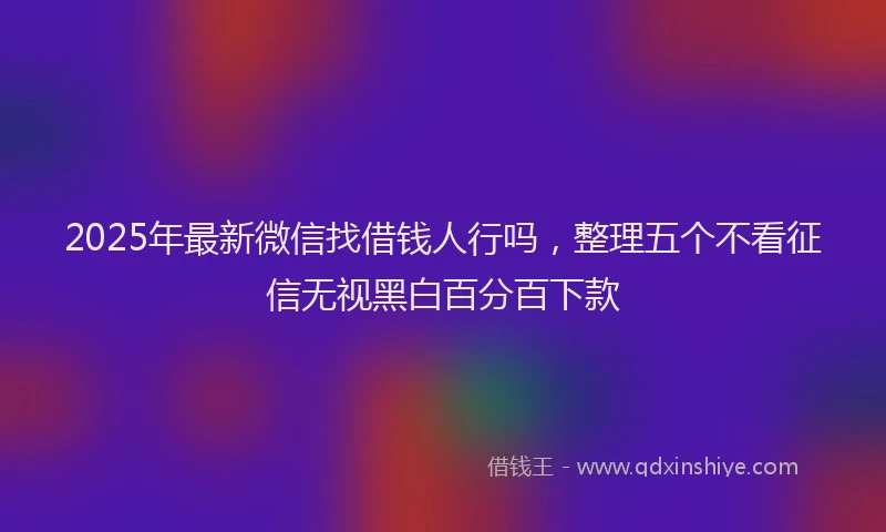 2025年最新微信找借钱人行吗，整理五个不看征信无视黑白百分百下款