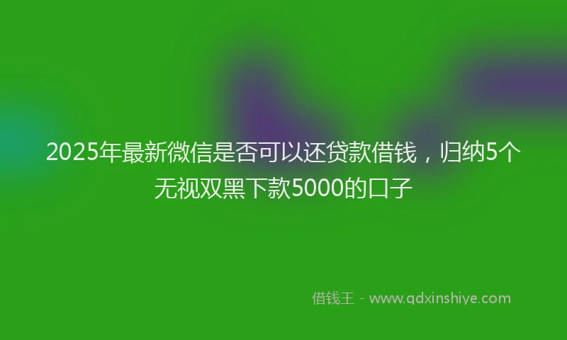 2025年最新微信是否可以还贷款借钱，归纳5个无视双黑下款5000的口子