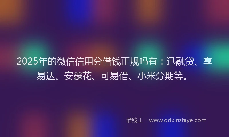 2025年的微信信用分借钱正规吗有：迅融贷、享易达、安鑫花、可易借、小米分期等。