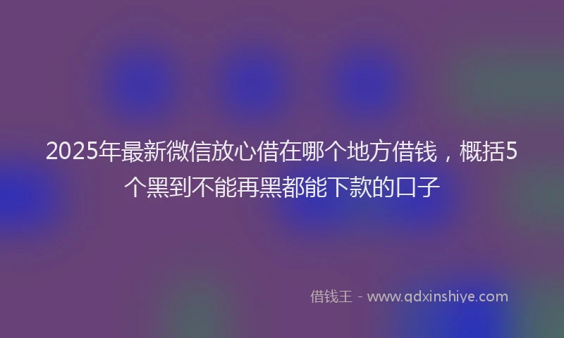 2025年最新微信放心借在哪个地方借钱，概括5个黑到不能再黑都能下款的口子
