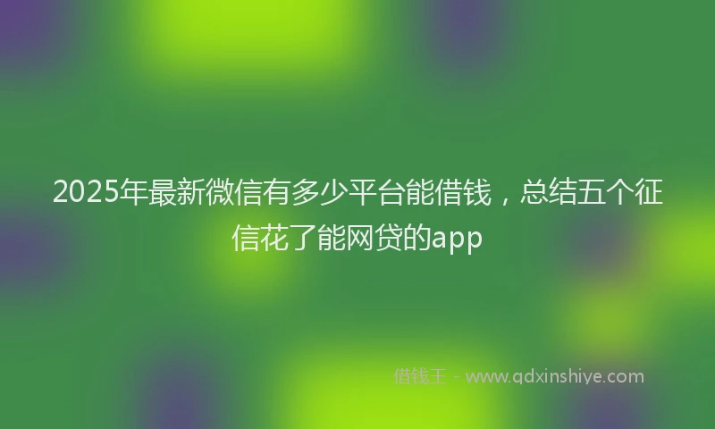 2025年最新微信有多少平台能借钱，总结五个征信花了能网贷的app